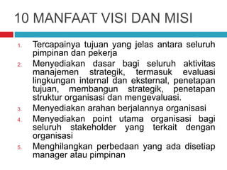 10 MANFAAT VISI DAN MISI
1. Tercapainya tujuan yang jelas antara seluruh
pimpinan dan pekerja
2. Menyediakan dasar bagi seluruh aktivitas
manajemen strategik, termasuk evaluasi
lingkungan internal dan eksternal, penetapan
tujuan, membangun strategik, penetapan
struktur organisasi dan mengevaluasi.
3. Menyediakan arahan berjalannya organisasi
4. Menyediakan point utama organisasi bagi
seluruh stakeholder yang terkait dengan
organisasi
5. Menghilangkan perbedaan yang ada disetiap
manager atau pimpinan
 