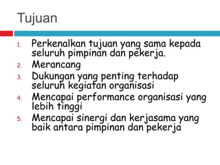 Tujuan
1. Perkenalkan tujuan yang sama kepada
seluruh pimpinan dan pekerja.
2. Merancang
3. Dukungan yang penting terhadap
seluruh kegiatan organisasi
4. Mencapai performance organisasi yang
lebih tinggi
5. Mencapai sinergi dan kerjasama yang
baik antara pimpinan dan pekerja
 