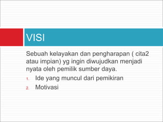 Sebuah kelayakan dan pengharapan ( cita2
atau impian) yg ingin diwujudkan menjadi
nyata oleh pemilik sumber daya.
1. Ide yang muncul dari pemikiran
2. Motivasi
VISI
 