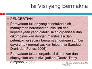 Isi Visi yang Bermakna
4/20/2013
Resista Vikaliana, S.Si. MM
8
 PENGERTIAN:
 Pernyataan tujuan yang ditentukan oleh
manajemen berdasarkan nilai inti dan
kepercayaan yang didefinisikan organisasi dan
dikombinasikan dengan manifestasi dan
petunjuknya secara bersamaan dengan sumber
daya untuk merealisasikan tujuannya (Landau,
Drori, dan Porras 2006)
 Pernyataan tujuan organisasi diarahkan dan
diupayakan untuk diwujudkan (Deetz, Tracy,
Simpson, 2000)
 