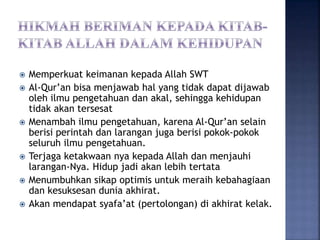  Memperkuat keimanan kepada Allah SWT
 Al-Qur’an bisa menjawab hal yang tidak dapat dijawab
oleh ilmu pengetahuan dan akal, sehingga kehidupan
tidak akan tersesat
 Menambah ilmu pengetahuan, karena Al-Qur’an selain
berisi perintah dan larangan juga berisi pokok-pokok
seluruh ilmu pengetahuan.
 Terjaga ketakwaan nya kepada Allah dan menjauhi
larangan-Nya. Hidup jadi akan lebih tertata
 Menumbuhkan sikap optimis untuk meraih kebahagiaan
dan kesuksesan dunia akhirat.
 Akan mendapat syafa’at (pertolongan) di akhirat kelak.
 