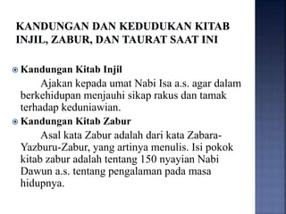  Kandungan Kitab Injil
Ajakan kepada umat Nabi Isa a.s. agar dalam
berkehidupan menjauhi sikap rakus dan tamak
terhadap keduniawian.
 Kandungan Kitab Zabur
Asal kata Zabur adalah dari kata Zabara-
Yazburu-Zabur, yang artinya menulis. Isi pokok
kitab zabur adalah tentang 150 nyayian Nabi
Dawun a.s. tentang pengalaman pada masa
hidupnya.
 