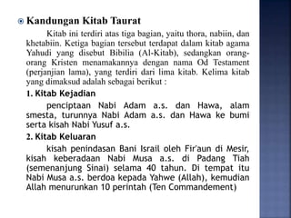  Kandungan Kitab Taurat
Kitab ini terdiri atas tiga bagian, yaitu thora, nabiin, dan
khetabiin. Ketiga bagian tersebut terdapat dalam kitab agama
Yahudi yang disebut Bibilia (Al-Kitab), sedangkan orang-
orang Kristen menamakannya dengan nama Od Testament
(perjanjian lama), yang terdiri dari lima kitab. Kelima kitab
yang dimaksud adalah sebagai berikut :
1. Kitab Kejadian
penciptaan Nabi Adam a.s. dan Hawa, alam
smesta, turunnya Nabi Adam a.s. dan Hawa ke bumi
serta kisah Nabi Yusuf a.s.
2. Kitab Keluaran
kisah penindasan Bani Israil oleh Fir'aun di Mesir,
kisah keberadaan Nabi Musa a.s. di Padang Tiah
(semenanjung Sinai) selama 40 tahun. Di tempat itu
Nabi Musa a.s. berdoa kepada Yahwe (Allah), kemudian
Allah menurunkan 10 perintah (Ten Commandement)
 