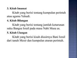 3. Kitab Imamat
Kitab yang berisi tentang kumpulan perintah
atau agama Yahudi.
4. Kitab Bilangan
Kitab yang berisi tentang jumlah keturunan
suku Bangsa Israil pada masa Nabi Musa as.
5. Kitab Ulangan
Kitab yang berisi kisah diusirnya Bani Israil
dari tanah Mesir dan kumpulan aturan perintah.
 