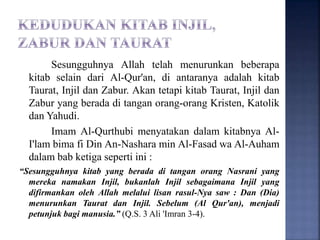 Sesungguhnya Allah telah menurunkan beberapa
kitab selain dari Al-Qur'an, di antaranya adalah kitab
Taurat, Injil dan Zabur. Akan tetapi kitab Taurat, Injil dan
Zabur yang berada di tangan orang-orang Kristen, Katolik
dan Yahudi.
Imam Al-Qurthubi menyatakan dalam kitabnya Al-
I'lam bima fi Din An-Nashara min Al-Fasad wa Al-Auham
dalam bab ketiga seperti ini :
“Sesungguhnya kitab yang berada di tangan orang Nasrani yang
mereka namakan Injil, bukanlah Injil sebagaimana Injil yang
difirmankan oleh Allah melalui lisan rasul-Nya saw : Dan (Dia)
menurunkan Taurat dan Injil. Sebelum (Al Qur'an), menjadi
petunjuk bagi manusia.” (Q.S. 3 Ali 'Imran 3-4).
 