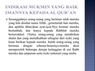  Sesungguhnya orang-orang yang beriman ialah mereka
yang bila disebut nama Allâh , gemetarlah hati mereka,
dan apabila dibacakan ayat-ayat-Nya keiman mereka
bertambah, dan hanya kepada Rabblah mereka
bertawakkal. (Yaitu) orang-orang yang mendirikan
shalat dan yang menafkahkan sebagian dari rezki yang
kami berikan kepada mereka. Itulah orang-orang yang
beriman dengan sebenar-benarnya.mereka akan
memperoleh beberapa derajat ketinggian di sisi Rabb
mereka dan ampunan serta rezki (nikmat) yang mulia.
 