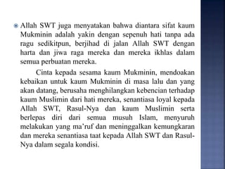  Allah SWT juga menyatakan bahwa diantara sifat kaum
Mukminin adalah yakin dengan sepenuh hati tanpa ada
ragu sedikitpun, berjihad di jalan Allah SWT dengan
harta dan jiwa raga mereka dan mereka ikhlas dalam
semua perbuatan mereka.
Cinta kepada sesama kaum Mukminin, mendoakan
kebaikan untuk kaum Mukminin di masa lalu dan yang
akan datang, berusaha menghilangkan kebencian terhadap
kaum Muslimin dari hati mereka, senantiasa loyal kepada
Allah SWT, Rasul-Nya dan kaum Muslimin serta
berlepas diri dari semua musuh Islam, menyuruh
melakukan yang ma’ruf dan meninggalkan kemungkaran
dan mereka senantiasa taat kepada Allah SWT dan Rasul-
Nya dalam segala kondisi.
 