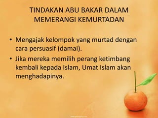 TINDAKAN ABU BAKAR DALAM
       MEMERANGI KEMURTADAN

• Mengajak kelompok yang murtad dengan
  cara persuasif (damai).
• Jika mereka memilih perang ketimbang
  kembali kepada Islam, Umat Islam akan
  menghadapinya.
 