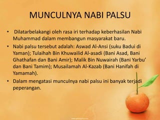 MUNCULNYA NABI PALSU
• Dilatarbelakangi oleh rasa iri terhadap keberhasilan Nabi
  Muhammad dalam membangun masyarakat baru.
• Nabi palsu tersebut adalah: Aswad Al-Ansi (suku Badui di
  Yaman); Tulaihah Bin Khuwailid Al-asadi (Bani Asad, Bani
  Ghathafan dan Bani Amir); Malik Bin Nuwairah (Bani Yarbu’
  dan Bani Tamim); Musailamah Al-Kazab (Bani Hanifah di
  Yamamah).
• Dalam mengatasi munculnya nabi palsu ini banyak terjadi
  peperangan.
 