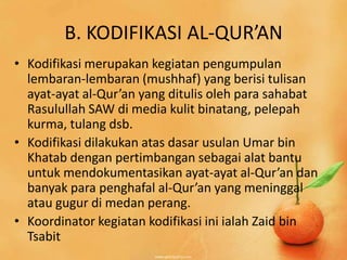 B. KODIFIKASI AL-QUR’AN
• Kodifikasi merupakan kegiatan pengumpulan
  lembaran-lembaran (mushhaf) yang berisi tulisan
  ayat-ayat al-Qur’an yang ditulis oleh para sahabat
  Rasulullah SAW di media kulit binatang, pelepah
  kurma, tulang dsb.
• Kodifikasi dilakukan atas dasar usulan Umar bin
  Khatab dengan pertimbangan sebagai alat bantu
  untuk mendokumentasikan ayat-ayat al-Qur’an dan
  banyak para penghafal al-Qur’an yang meninggal
  atau gugur di medan perang.
• Koordinator kegiatan kodifikasi ini ialah Zaid bin
  Tsabit
 