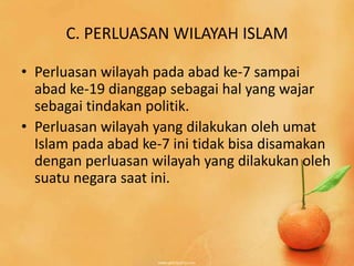 C. PERLUASAN WILAYAH ISLAM

• Perluasan wilayah pada abad ke-7 sampai
  abad ke-19 dianggap sebagai hal yang wajar
  sebagai tindakan politik.
• Perluasan wilayah yang dilakukan oleh umat
  Islam pada abad ke-7 ini tidak bisa disamakan
  dengan perluasan wilayah yang dilakukan oleh
  suatu negara saat ini.
 