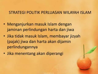 STRATEGI POLITIK PERLUASAN WILAYAH ISLAM

• Menganjurkan masuk Islam dengan
  jaminan perlindungan harta dan jiwa
• Jika tidak masuk Islam, membayar jizyah
  (pajak) jiwa dan harta akan dijamin
  perlindungannya
• Jika menentang akan diperangi
 