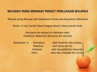 WILAYAH YANG MENJADI TARGET PERLUASAN WILAYAH

Wilayah yang dikuasai oleh Kekaisaran Persia dan Byzantium (Romawi)

    Persia → Irak, Suriah (Syam) bagian Barat, Utara Jazirah Arab,

              Perluasan ke wilayah ini dipimpin oleh:
             Khalid bin Walid dan Musanna bin Harisah

     Byzantium →     Damaskus         oleh Yazid bin Abu Sufyan
                     Palestina        oleh Amru bin As
                    Yordania         oleh Syurahbil bin Hasanah
                    Hims             oleh Abu Ubaidah bin Jarrah
 