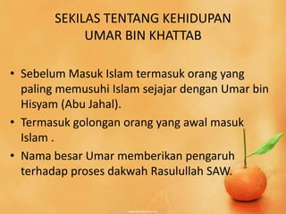 SEKILAS TENTANG KEHIDUPAN
             UMAR BIN KHATTAB

• Sebelum Masuk Islam termasuk orang yang
  paling memusuhi Islam sejajar dengan Umar bin
  Hisyam (Abu Jahal).
• Termasuk golongan orang yang awal masuk
  Islam .
• Nama besar Umar memberikan pengaruh
  terhadap proses dakwah Rasulullah SAW.
 