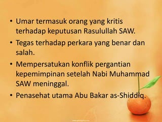 • Umar termasuk orang yang kritis
  terhadap keputusan Rasulullah SAW.
• Tegas terhadap perkara yang benar dan
  salah.
• Mempersatukan konflik pergantian
  kepemimpinan setelah Nabi Muhammad
  SAW meninggal.
• Penasehat utama Abu Bakar as-Shiddiq.
 