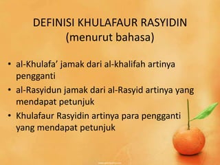 DEFINISI KHULAFAUR RASYIDIN
            (menurut bahasa)

• al-Khulafa’ jamak dari al-khalifah artinya
  pengganti
• al-Rasyidun jamak dari al-Rasyid artinya yang
  mendapat petunjuk
• Khulafaur Rasyidin artinya para pengganti
  yang mendapat petunjuk
 