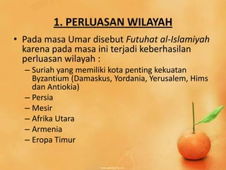 1. PERLUASAN WILAYAH
• Pada masa Umar disebut Futuhat al-Islamiyah
  karena pada masa ini terjadi keberhasilan
  perluasan wilayah :
  – Suriah yang memiliki kota penting kekuatan
    Byzantium (Damaskus, Yordania, Yerusalem, Hims
    dan Antiokia)
  – Persia
  – Mesir
  – Afrika Utara
  – Armenia
  – Eropa Timur
 