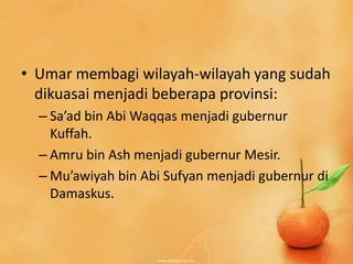 • Umar membagi wilayah-wilayah yang sudah
  dikuasai menjadi beberapa provinsi:
  – Sa’ad bin Abi Waqqas menjadi gubernur
    Kuffah.
  – Amru bin Ash menjadi gubernur Mesir.
  – Mu’awiyah bin Abi Sufyan menjadi gubernur di
    Damaskus.
 