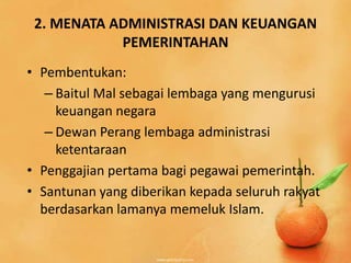 2. MENATA ADMINISTRASI DAN KEUANGAN
            PEMERINTAHAN
• Pembentukan:
   – Baitul Mal sebagai lembaga yang mengurusi
     keuangan negara
   – Dewan Perang lembaga administrasi
     ketentaraan
• Penggajian pertama bagi pegawai pemerintah.
• Santunan yang diberikan kepada seluruh rakyat
  berdasarkan lamanya memeluk Islam.
 
