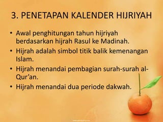 3. PENETAPAN KALENDER HIJRIYAH
• Awal penghitungan tahun hijriyah
  berdasarkan hijrah Rasul ke Madinah.
• Hijrah adalah simbol titik balik kemenangan
  Islam.
• Hijrah menandai pembagian surah-surah al-
  Qur’an.
• Hijrah menandai dua periode dakwah.
 
