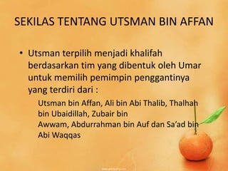 SEKILAS TENTANG UTSMAN BIN AFFAN

• Utsman terpilih menjadi khalifah
  berdasarkan tim yang dibentuk oleh Umar
  untuk memilih pemimpin penggantinya
  yang terdiri dari :
    Utsman bin Affan, Ali bin Abi Thalib, Thalhah
    bin Ubaidillah, Zubair bin
    Awwam, Abdurrahman bin Auf dan Sa’ad bin
    Abi Waqqas
 
