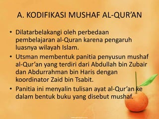A. KODIFIKASI MUSHAF AL-QUR’AN
• Dilatarbelakangi oleh perbedaan
  pembelajaran al-Quran karena pengaruh
  luasnya wilayah Islam.
• Utsman membentuk panitia penyusun mushaf
  al-Qur’an yang terdiri dari Abdullah bin Zubair
  dan Abdurrahman bin Haris dengan
  koordinator Zaid bin Tsabit.
• Panitia ini menyalin tulisan ayat al-Qur’an ke
  dalam bentuk buku yang disebut mushaf.
 