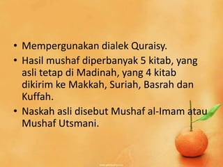 • Mempergunakan dialek Quraisy.
• Hasil mushaf diperbanyak 5 kitab, yang
  asli tetap di Madinah, yang 4 kitab
  dikirim ke Makkah, Suriah, Basrah dan
  Kuffah.
• Naskah asli disebut Mushaf al-Imam atau
  Mushaf Utsmani.
 