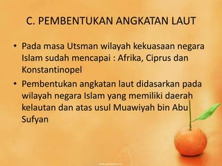 C. PEMBENTUKAN ANGKATAN LAUT

• Pada masa Utsman wilayah kekuasaan negara
  Islam sudah mencapai : Afrika, Ciprus dan
  Konstantinopel
• Pembentukan angkatan laut didasarkan pada
  wilayah negara Islam yang memiliki daerah
  kelautan dan atas usul Muawiyah bin Abu
  Sufyan
 