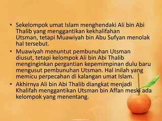 • Sekelompok umat Islam menghendaki Ali bin Abi
  Thalib yang menggantikan kekhalifahan
  Utsman, tetapi Muawiyah bin Abu Sufyan menolak
  hal tersebut.
• Muawiyah menuntut pembunuhan Utsman
  diusut, tetapi kelompok Ali bin Abi Thalib
  menginginkan pergantian kepemimpinan dulu baru
  mengusut pembunuhan Utsman. Hal inilah yang
  memicu perpecahan di kalangan umat Islam.
• Akhirnya Ali bin Abi Thalib diangkat menjadi
  Khalifah menggantikan Utsman bin Affan meski ada
  kelompok yang menentang.
 