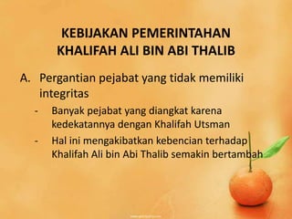 KEBIJAKAN PEMERINTAHAN
       KHALIFAH ALI BIN ABI THALIB
A. Pergantian pejabat yang tidak memiliki
   integritas
  -   Banyak pejabat yang diangkat karena
      kedekatannya dengan Khalifah Utsman
  -   Hal ini mengakibatkan kebencian terhadap
      Khalifah Ali bin Abi Thalib semakin bertambah
 