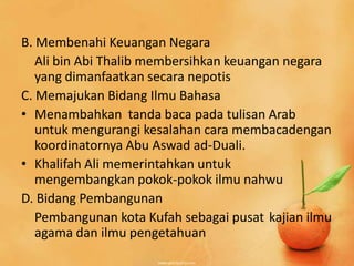 B. Membenahi Keuangan Negara
   Ali bin Abi Thalib membersihkan keuangan negara
   yang dimanfaatkan secara nepotis
C. Memajukan Bidang Ilmu Bahasa
• Menambahkan tanda baca pada tulisan Arab
   untuk mengurangi kesalahan cara membacadengan
   koordinatornya Abu Aswad ad-Duali.
• Khalifah Ali memerintahkan untuk
   mengembangkan pokok-pokok ilmu nahwu
D. Bidang Pembangunan
   Pembangunan kota Kufah sebagai pusat kajian ilmu
   agama dan ilmu pengetahuan
 