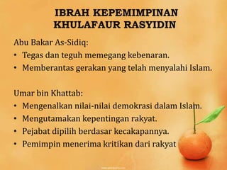 IBRAH KEPEMIMPINAN
          KHULAFAUR RASYIDIN
Abu Bakar As-Sidiq:
• Tegas dan teguh memegang kebenaran.
• Memberantas gerakan yang telah menyalahi Islam.

Umar bin Khattab:
• Mengenalkan nilai-nilai demokrasi dalam Islam.
• Mengutamakan kepentingan rakyat.
• Pejabat dipilih berdasar kecakapannya.
• Pemimpin menerima kritikan dari rakyat
 