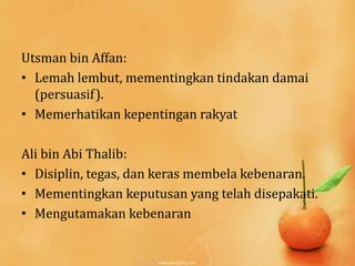 Utsman bin Affan:
• Lemah lembut, mementingkan tindakan damai
  (persuasif).
• Memerhatikan kepentingan rakyat

Ali bin Abi Thalib:
• Disiplin, tegas, dan keras membela kebenaran.
• Mementingkan keputusan yang telah disepakati.
• Mengutamakan kebenaran
 