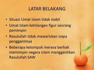 LATAR BELAKANG
• Situasi Umat Islam tidak stabil
• Umat Islam kehilangan figur seorang
  pemimpin
• Rasulullah tidak mewariskan siapa
  penggantinya
• Beberapa kelompok merasa berhak
  memimpin negara Islam menggantikan
  Rasulullah SAW
 