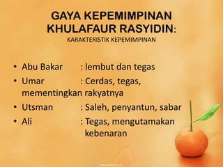 GAYA KEPEMIMPINAN
       KHULAFAUR RASYIDIN:
            KARAKTERISTIK KEPEMIMPINAN



• Abu Bakar   : lembut dan tegas
• Umar        : Cerdas, tegas,
  mementingkan rakyatnya
• Utsman      : Saleh, penyantun, sabar
• Ali         : Tegas, mengutamakan
                kebenaran
 