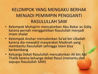 KELOMPOK YANG MENGAKU BERHAK
     MENJADI PEMIMPIN PENGGANTI
          RASULULLAH SAW
• Kelompok Muhajirin mencalonkan Abu Bakar as-Sidiq
  karena pernah menggantikan Rasulullah menjadi
  imam shalat
• Kelompok Anshar mencalonkan Sa’ad bin Ubadah
  karena dia mewakili masyarakat Madinah yang
  membantu Rasulullah sehingga Islam bisa
  berkembang
• Keluarga Dekat Rasulullah mencalonkan Ali bin Abi
  Thalib karena keluarga dekat Rasul (menantu dan
  sepupu Rasulullah SAW)
 