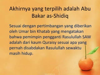 Akhirnya yang terpilih adalah Abu
         Bakar as-Shidiq
Sesuai dengan pertimbangan yang diberikan
oleh Umar bin Khatab yang mengatakan
bahwa pemimpin pengganti Rasulullah SAW
adalah dari kaum Quraisy sesuai apa yang
pernah disabdakan Rasulullah sewaktu
masih hidup.
 