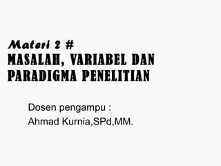 Materi 2 # 
MASALAH, VARIABEL DAN 
PARADIGMA PENELITIAN 
Dosen pengampu : 
Ahmad Kurnia,SPd,MM. 
 