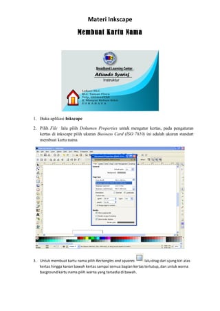 Materi Inkscape
Membuat Kartu Nama
1. Buka aplikasi Inkscape
2. Pilih File lalu pilih Dokumen Properties untuk mengatur kertas, pada pengaturan
kertas di inkscape pilih ukuran Business Card (ISO 7810) ini adalah ukuran standart
membuat kartu nama
3. Untuk membuat kartu nama pilih Rectangles and squares lalu drag dari ujung kiri atas
kertas hingga kanan bawah kertas sampai semua bagian kertas tertutup, dan untuk warna
bacground kartu nama pilih warna yang tersedia di bawah.
 