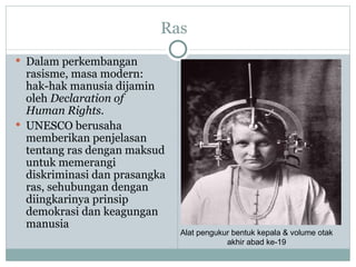 Ras
 Dalam perkembangan
  rasisme, masa modern:
  hak-hak manusia dijamin
  oleh Declaration of
  Human Rights.
 UNESCO berusaha
  memberikan penjelasan
  tentang ras dengan maksud
  untuk memerangi
  diskriminasi dan prasangka
  ras, sehubungan dengan
  diingkarinya prinsip
  demokrasi dan keagungan
  manusia
                               Alat pengukur bentuk kepala & volume otak
                                           akhir abad ke-19
 