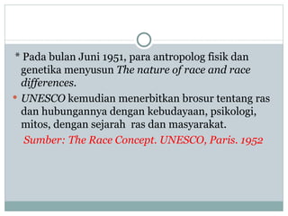 * Pada bulan Juni 1951, para antropolog fisik dan
  genetika menyusun The nature of race and race
  differences.
 UNESCO kemudian menerbitkan brosur tentang ras
  dan hubungannya dengan kebudayaan, psikologi,
  mitos, dengan sejarah ras dan masyarakat.
   Sumber: The Race Concept. UNESCO, Paris. 1952
 