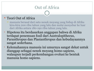 Out of Africa

 Teori Out of Africa
   manusia berasal dari satu nenek moyang yang hidup di Afrika
    kira-kira 200 ribu tahun yang lalu dan mulai menyebar ke luar
    dari Afrika antara 180-190 ribu tahun yang lalu.
• Hipotesa itu berdasarkan anggapan bahwa di Afrika
  terdapat penemuan fosil dari Australopithecus,
  Paranthropus dan Plasianthropus dan kebudayaannya
  sangat sederhana.
• Kelemahannya manusia ini umurnya sangat dekat untuk
  dianggap sebagai nenek moyang homo sapiens,
  walaupun terjadi perkembangan evolusi ke bentuk
  manusia homo sapiens.
 