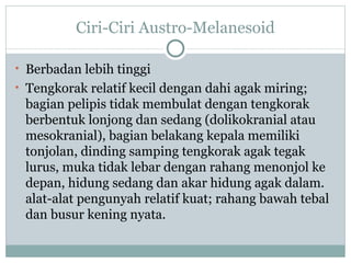 Ciri-Ciri Austro-Melanesoid

• Berbadan lebih tinggi
• Tengkorak relatif kecil dengan dahi agak miring;
 bagian pelipis tidak membulat dengan tengkorak
 berbentuk lonjong dan sedang (dolikokranial atau
 mesokranial), bagian belakang kepala memiliki
 tonjolan, dinding samping tengkorak agak tegak
 lurus, muka tidak lebar dengan rahang menonjol ke
 depan, hidung sedang dan akar hidung agak dalam.
 alat-alat pengunyah relatif kuat; rahang bawah tebal
 dan busur kening nyata.
 