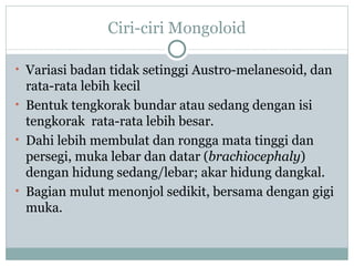 Ciri-ciri Mongoloid

• Variasi badan tidak setinggi Austro-melanesoid, dan
  rata-rata lebih kecil
• Bentuk tengkorak bundar atau sedang dengan isi
  tengkorak rata-rata lebih besar.
• Dahi lebih membulat dan rongga mata tinggi dan
  persegi, muka lebar dan datar (brachiocephaly)
  dengan hidung sedang/lebar; akar hidung dangkal.
• Bagian mulut menonjol sedikit, bersama dengan gigi
  muka.
 