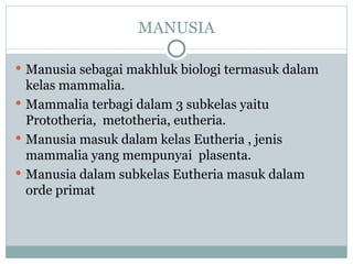 MANUSIA

 Manusia sebagai makhluk biologi termasuk dalam
  kelas mammalia.
 Mammalia terbagi dalam 3 subkelas yaitu
  Prototheria, metotheria, eutheria.
 Manusia masuk dalam kelas Eutheria , jenis
  mammalia yang mempunyai plasenta.
 Manusia dalam subkelas Eutheria masuk dalam
  orde primat
 