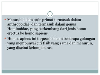  Manusia dalam orde primat termasuk dalam
  anthropoidae dan termasuk dalam genus
  Hominoidae, yang berkembang dari jenis homo
  erectus ke homo sapiens.
 Homo sapiens ini terpecah dalam beberapa golongan
  yang mempunyai ciri fisik yang sama dan menurun,
  yang disebut kelompok ras.
 
