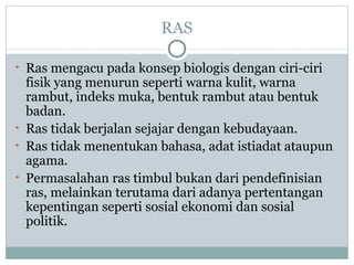 RAS

• Ras mengacu pada konsep biologis dengan ciri-ciri
  fisik yang menurun seperti warna kulit, warna
  rambut, indeks muka, bentuk rambut atau bentuk
  badan.
• Ras tidak berjalan sejajar dengan kebudayaan.
• Ras tidak menentukan bahasa, adat istiadat ataupun
  agama.
• Permasalahan ras timbul bukan dari pendefinisian
  ras, melainkan terutama dari adanya pertentangan
  kepentingan seperti sosial ekonomi dan sosial
  politik.
 