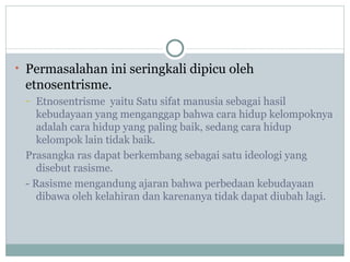 • Permasalahan ini seringkali dipicu oleh
 etnosentrisme.
 –  Etnosentrisme yaitu Satu sifat manusia sebagai hasil
    kebudayaan yang menganggap bahwa cara hidup kelompoknya
    adalah cara hidup yang paling baik, sedang cara hidup
    kelompok lain tidak baik.
 Prasangka ras dapat berkembang sebagai satu ideologi yang
    disebut rasisme.
 - Rasisme mengandung ajaran bahwa perbedaan kebudayaan
    dibawa oleh kelahiran dan karenanya tidak dapat diubah lagi.
 