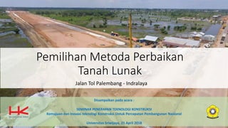 Pemilihan Metoda Perbaikan
Tanah Lunak
Jalan Tol Palembang - Indralaya
Disampaikan pada acara :
SEMINAR PENERAPAN TEKNOLOGI KONSTRUKSI
Kemajuan dan Inovasi teknologi Konstruksi Untuk Percepatan Pembangunan Nasional
Universitas Sriwijaya, 25 April 2018
 
