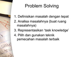 Problem Solving
1. Definisikan masalah dengan tepat
2. Analisa masalahnya (buat ruang
masalahnya)
3. Representasikan ‘task knowledge’
4. Pilih dan gunakan teknik
pemecahan masalah terbaik
 